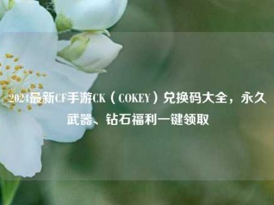 2024最新CF手游CK（COKEY）兑换码大全，永久武器、钻石福利一键领取