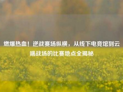 燃爆热血！逆战赛场纵横，从线下电竞馆到云端战场的比赛地点全揭秘