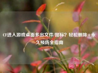 CF进入游戏桌面多出文件/图标？轻松删除+永久预防全指南
