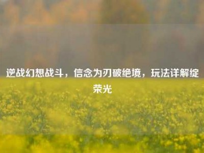逆战幻想战斗，信念为刃破绝境，玩法详解绽荣光