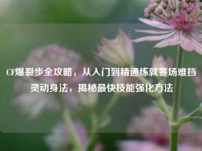 CF爆裂步全攻略，从入门到精通练就赛场难挡灵动身法，揭秘最快技能强化方法