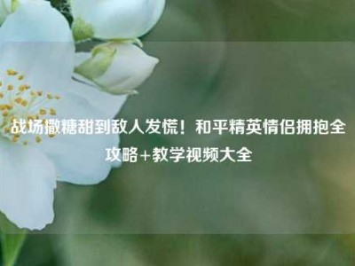 战场撒糖甜到敌人发慌！和平精英情侣拥抱全攻略+教学视频大全