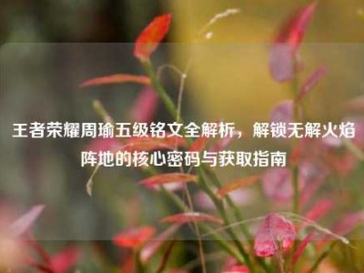 王者荣耀周瑜五级铭文全解析，解锁无解火焰阵地的核心密码与获取指南