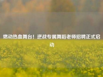 燃动热血舞台！逆战专属舞蹈老师招聘正式启动