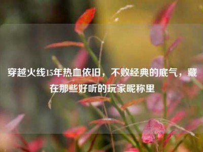 穿越火线15年热血依旧，不败经典的底气，藏在那些好听的玩家昵称里