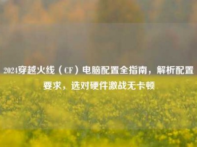 2024穿越火线（CF）电脑配置全指南，解析配置要求，选对硬件激战无卡顿