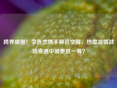 跨界破圈！李连杰携手柳岩空降，热血温情战场奇遇中谁更胜一筹？