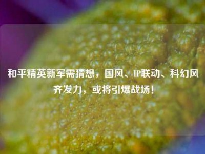 和平精英新军需猜想，国风、IP联动、科幻风齐发力，或将引爆战场！