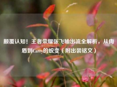 颠覆认知！王者荣耀张飞输出流全解析，从肉盾到Carry的蜕变（附出装铭文）