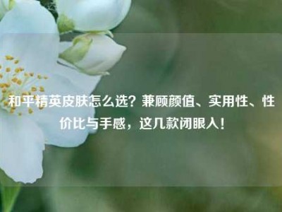 和平精英皮肤怎么选？兼顾颜值、实用性、性价比与手感，这几款闭眼入！