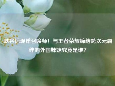 峡谷惊现洋召唤师！与王者荣耀缔结跨次元羁绊的外国妹妹究竟是谁？