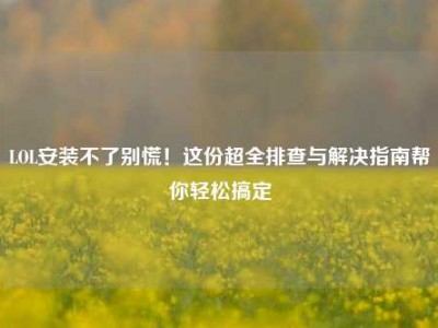 LOL安装不了别慌！这份超全排查与解决指南帮你轻松搞定