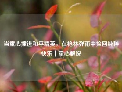 当童心撞进和平精英，在枪林弹雨中捡回纯粹快乐｜童心解说