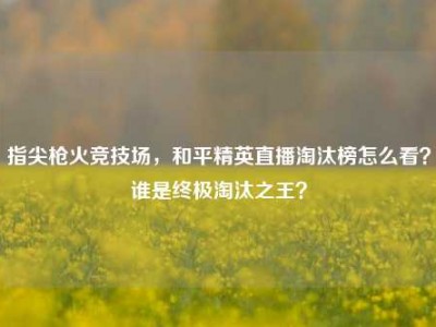 指尖枪火竞技场，和平精英直播淘汰榜怎么看？谁是终极淘汰之王？