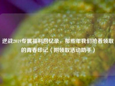 逆战2019专属福利回忆录，那些年我们抢着领取的青春印记（附领取活动助手）