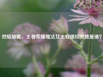 烈焰加冕，王者荣耀魔法女王安琪拉究竟是谁？