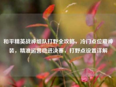和平精英战神组队打野全攻略，冷门点位藏神装，精准运营稳进决赛，打野点设置详解