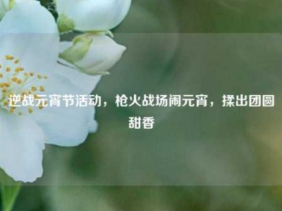 逆战元宵节活动，枪火战场闹元宵，揉出团圆甜香