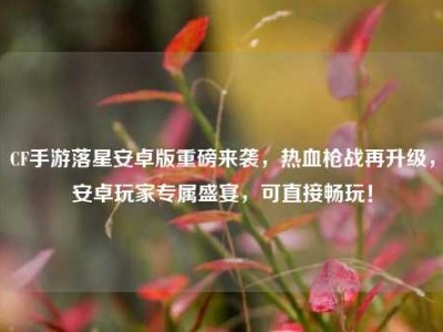 CF手游落星安卓版重磅来袭，热血枪战再升级，安卓玩家专属盛宴，可直接畅玩！
