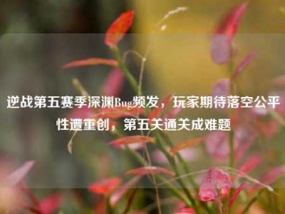 逆战第五赛季深渊Bug频发，玩家期待落空公平性遭重创，第五关通关成难题