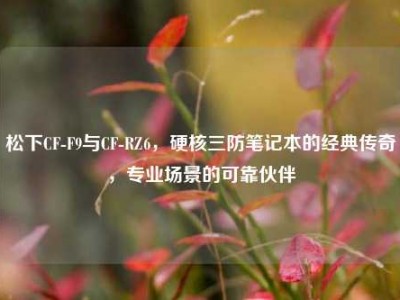 松下CF-F9与CF-RZ6，硬核三防笔记本的经典传奇，专业场景的可靠伙伴