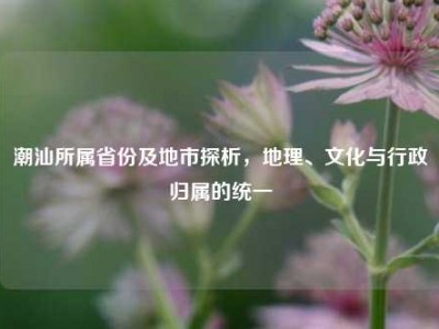 潮汕所属省份及地市探析，地理、文化与行政归属的统一
