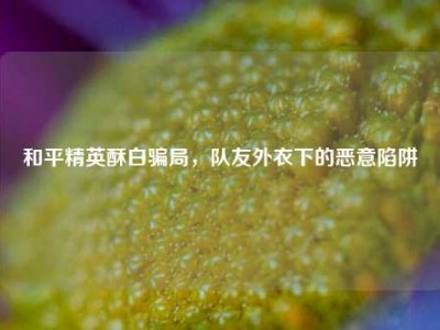 和平精英酥白骗局，队友外衣下的恶意陷阱