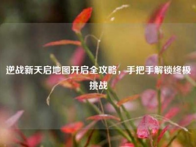 逆战新天启地图开启全攻略，手把手解锁终极挑战