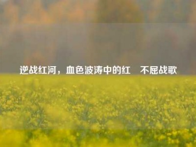 逆战红河，血色波涛中的红犼不屈战歌