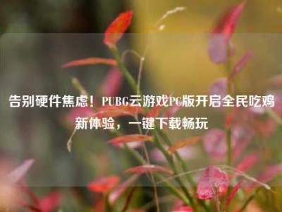 告别硬件焦虑！PUBG云游戏PC版开启全民吃鸡新体验，一键下载畅玩