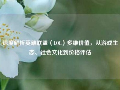 深度解析英雄联盟（LOL）多维价值，从游戏生态、社会文化到价格评估