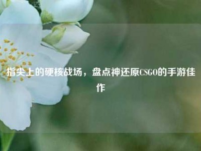 指尖上的硬核战场，盘点神还原CSGO的手游佳作