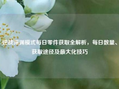 逆战深渊模式每日零件获取全解析，每日数量、获取途径及最大化技巧