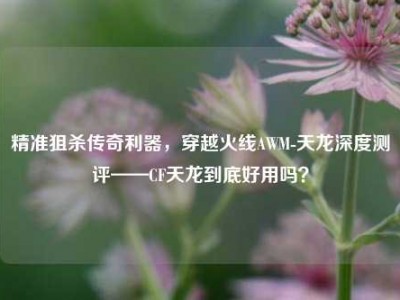 精准狙杀传奇利器，穿越火线AWM-天龙深度测评——CF天龙到底好用吗？