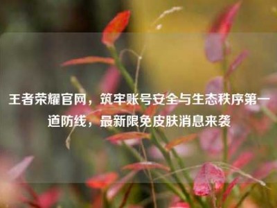 王者荣耀官网，筑牢账号安全与生态秩序第一道防线，最新限免皮肤消息来袭