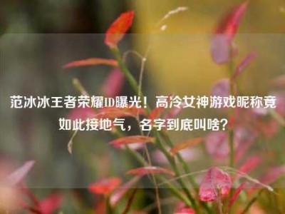 范冰冰王者荣耀ID曝光！高冷女神游戏昵称竟如此接地气，名字到底叫啥？