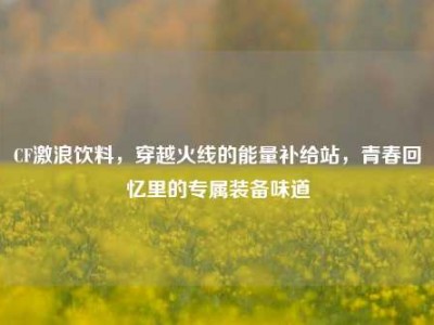 CF激浪饮料，穿越火线的能量补给站，青春回忆里的专属装备味道