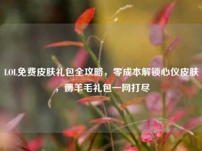 LOL免费皮肤礼包全攻略，零成本解锁心仪皮肤，薅羊毛礼包一网打尽