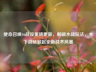 使命召唤16战役重磅更新，解锁水战玩法，水下战场掀起全新战术风暴