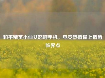 和平精英小仙女怒砸手机，电竞热情撞上情绪临界点