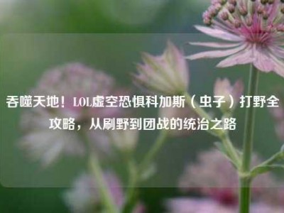 吞噬天地！LOL虚空恐惧科加斯（虫子）打野全攻略，从刷野到团战的统治之路