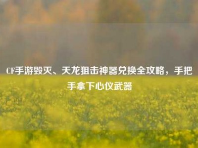 CF手游毁灭、天龙狙击神器兑换全攻略，手把手拿下心仪武器