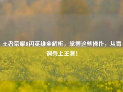 王者荣耀R闪英雄全解析，掌握这些操作，从青铜秀上王者！