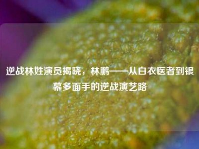 逆战林姓演员揭晓，林鹏——从白衣医者到银幕多面手的逆战演艺路