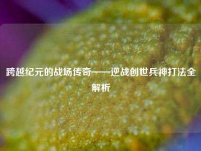 跨越纪元的战场传奇——逆战创世兵神打法全解析