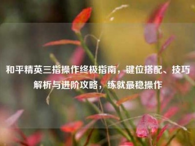 和平精英三指操作终极指南，键位搭配、技巧解析与进阶攻略，练就最稳操作