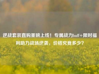逆战套装直购重磅上线！专属战力buff+限时福利助力战场逆袭，价格究竟多少？
