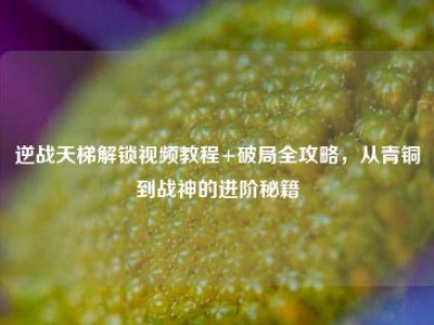 逆战天梯解锁视频教程+破局全攻略，从青铜到战神的进阶秘籍