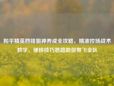 和平精英四排狙神养成全攻略，精准控场战术教学，硬核技巧思路助你带飞全队