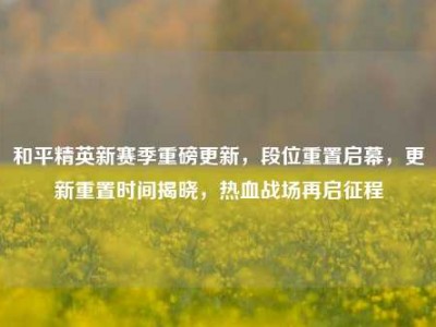 和平精英新赛季重磅更新，段位重置启幕，更新重置时间揭晓，热血战场再启征程